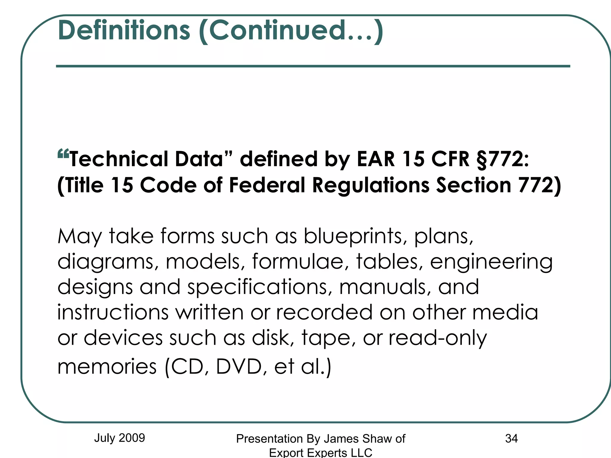 Definitions (Continued…)   “ Technical Data” defined by EAR 15 CFR §772:  (Title 15 Code of Federal Regulations Section 772) May take forms such as blueprints, plans, diagrams, models, formulae, tables, engineering designs and specifications, manuals, and instructions written or recorded on other media or devices such as disk, tape, or read-only memories (CD, DVD, et al.)   July 2009 Presentation By James Shaw of Export Experts LLC 