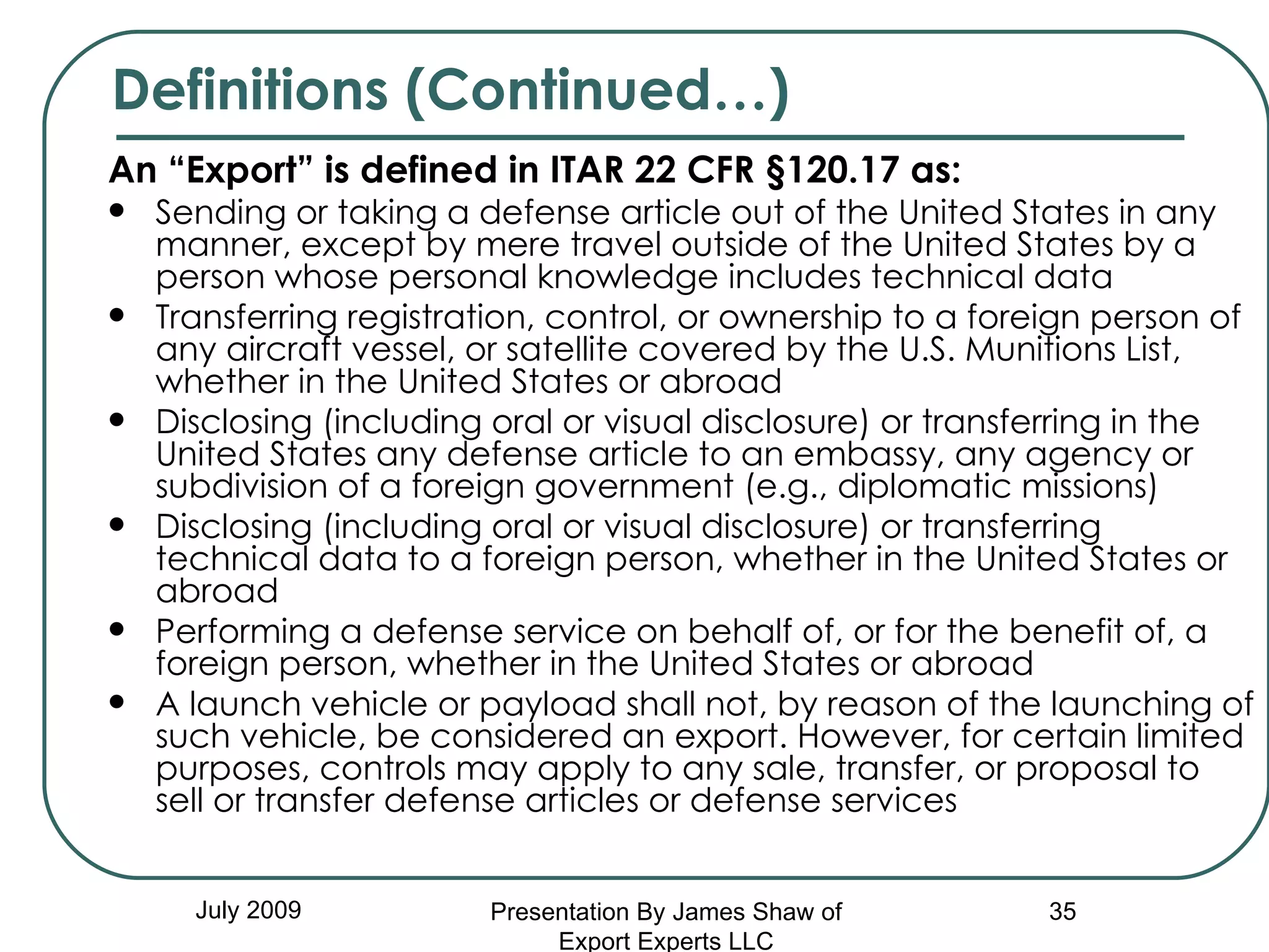 An “Export” is defined in ITAR 22 CFR §120.17 as:  Sending or taking a defense article out of the United States in any manner, except by mere travel outside of the United States by a person whose personal knowledge includes technical data  Transferring registration, control, or ownership to a foreign person of any aircraft vessel, or satellite covered by the U.S. Munitions List, whether in the United States or abroad  Disclosing (including oral or visual disclosure) or transferring in the United States any defense article to an embassy, any agency or subdivision of a foreign government (e.g., diplomatic missions)  Disclosing (including oral or visual disclosure) or transferring technical data to a foreign person, whether in the United States or abroad  Performing a defense service on behalf of, or for the benefit of, a foreign person, whether in the United States or abroad  A launch vehicle or payload shall not, by reason of the launching of such vehicle, be considered an export. However, for certain limited purposes, controls may apply to any sale, transfer, or proposal to sell or transfer defense articles or defense services  July 2009 Definitions (Continued…) Presentation By James Shaw of Export Experts LLC 