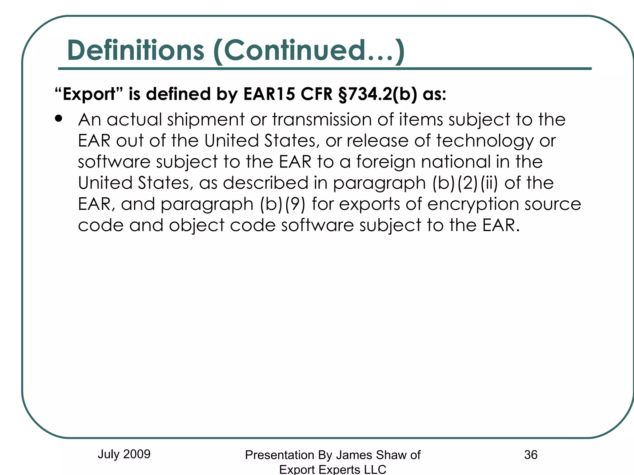 “ Export” is defined by EAR15 CFR §734.2(b) as:  An actual shipment or transmission of items subject to the EAR out of the United States, or release of technology or software subject to the EAR to a foreign national in the United States, as described in paragraph (b)(2)(ii) of the EAR, and paragraph (b)(9) for exports of encryption source code and object code software subject to the EAR.  July 2009 Definitions (Continued…) Presentation By James Shaw of Export Experts LLC 