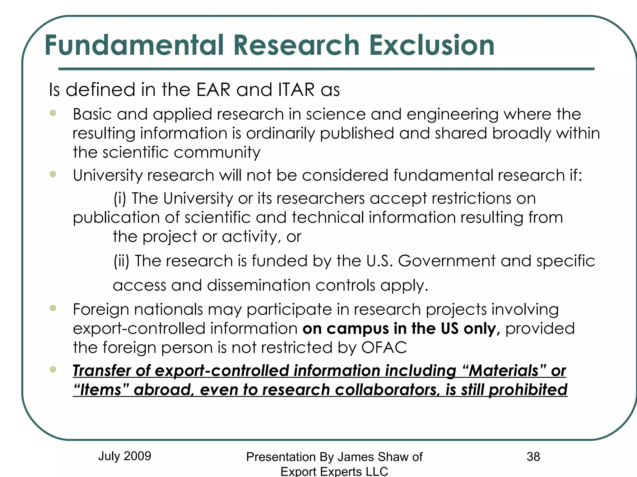 Fundamental Research Exclusion July 2009 Is defined in the EAR and ITAR as Basic and applied research in science and engineering where the resulting information is ordinarily published and shared broadly within the scientific community University research will not be considered fundamental research if:  (i) The University or its researchers accept restrictions on  publication of scientific and technical information resulting from  the project or activity, or  (ii) The research is funded by the U.S. Government and specific  access and dissemination controls apply.   Foreign nationals may participate in research projects involving export-controlled information  on campus in the US only,  provided  the foreign person is not restricted by OFAC Transfer of export-controlled information including “Materials” or “Items” abroad, even to research collaborators, is still prohibited Presentation By James Shaw of Export Experts LLC 
