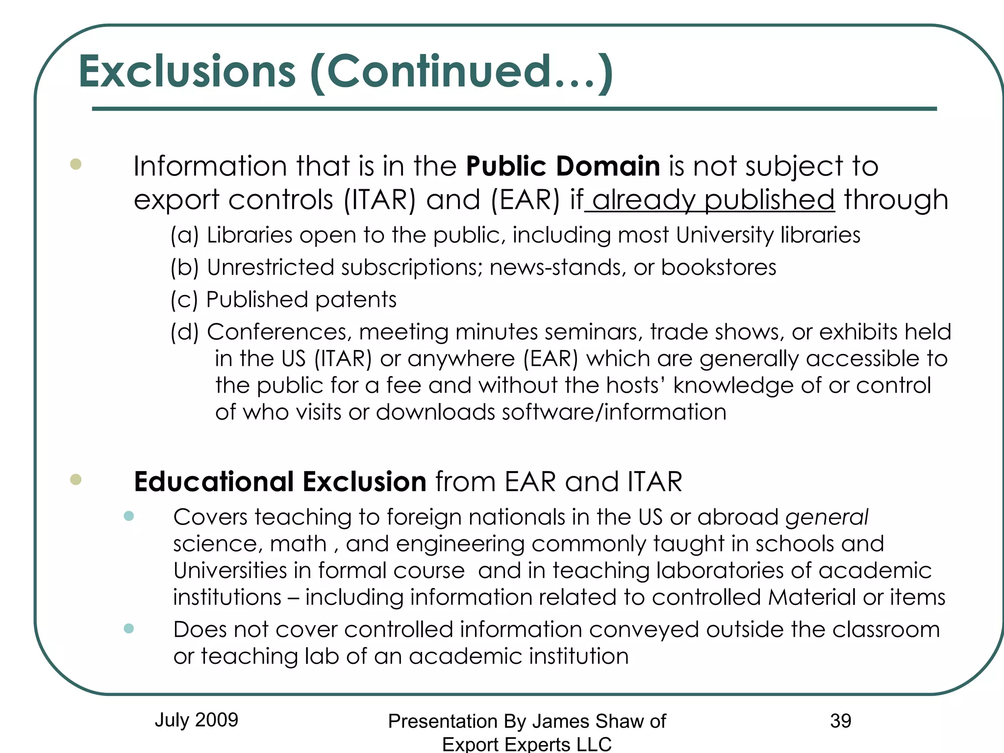 Exclusions (Continued…) July 2009 Information that is in the  Public Domain  is not subject to export controls (ITAR) and (EAR) if  already published  through (a) Libraries open to the public, including most University libraries (b) Unrestricted subscriptions; news-stands, or bookstores (c) Published patents (d) Conferences, meeting minutes seminars, trade shows, or exhibits held in the US (ITAR) or anywhere (EAR) which are generally accessible to the public for a fee and without the hosts’ knowledge of or control of who visits or downloads software/information Educational Exclusion  from EAR and ITAR  Covers teaching to foreign nationals in the US or abroad  general  science, math , and engineering commonly taught in schools and Universities in formal course  and in teaching laboratories of academic institutions – including information related to controlled Material or items Does not cover controlled information conveyed outside the classroom or teaching lab of an academic institution Presentation By James Shaw of Export Experts LLC 