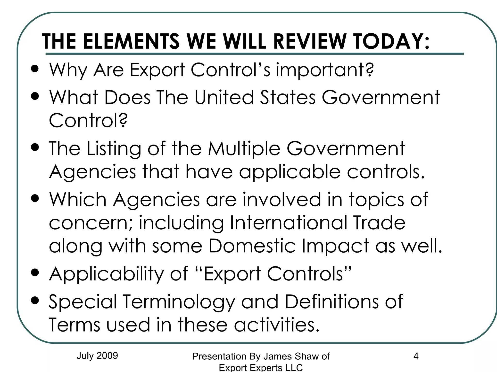 THE ELEMENTS WE WILL REVIEW TODAY: Why Are Export Control’s important? What Does The United States Government Control? The Listing of the Multiple Government Agencies that have applicable controls. Which Agencies are involved in topics of concern; including International Trade along with some Domestic Impact as well. Applicability of “Export Controls” Special Terminology and Definitions of Terms used in these activities.  July 2009 Presentation By James Shaw of Export Experts LLC 