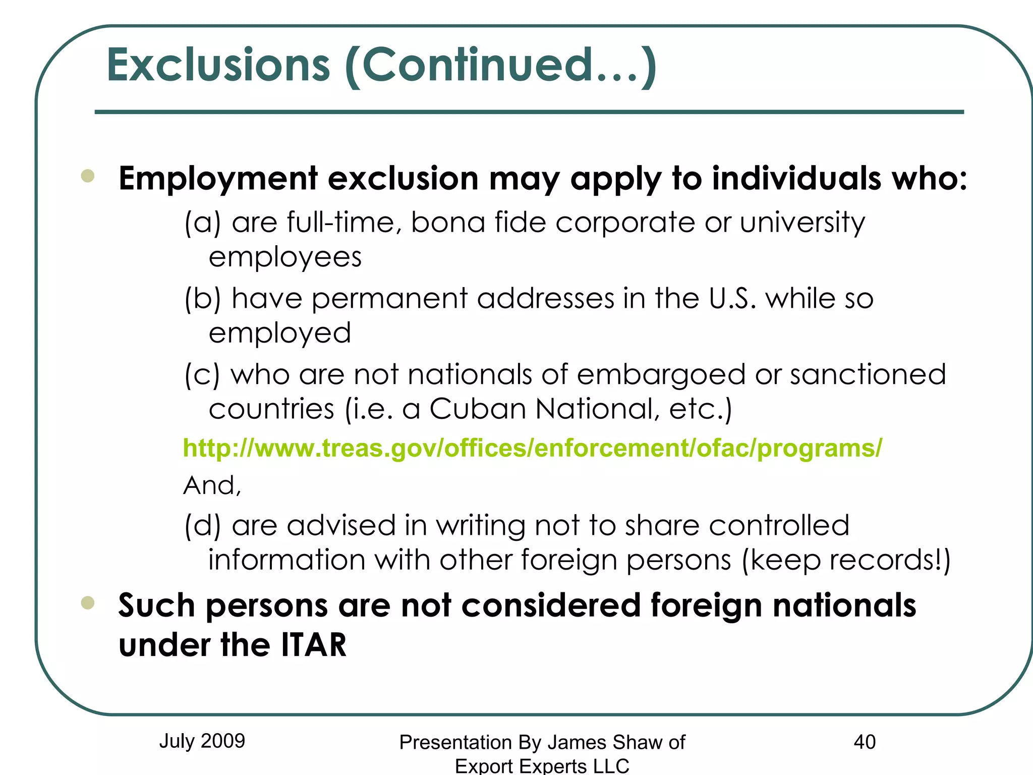 Exclusions (Continued…) July 2009 Employment exclusion may apply to   individuals who: (a) are full-time, bona fide corporate or university employees (b) have permanent addresses in the U.S. while so employed (c) who are not nationals of embargoed or sanctioned countries (i.e. a Cuban National, etc.)  http://www.treas.gov/offices/enforcement/ofac/programs/ And, (d) are advised in writing not to share controlled information with other foreign persons (keep records!) Such persons are not considered foreign nationals under the ITAR Presentation By James Shaw of Export Experts LLC 
