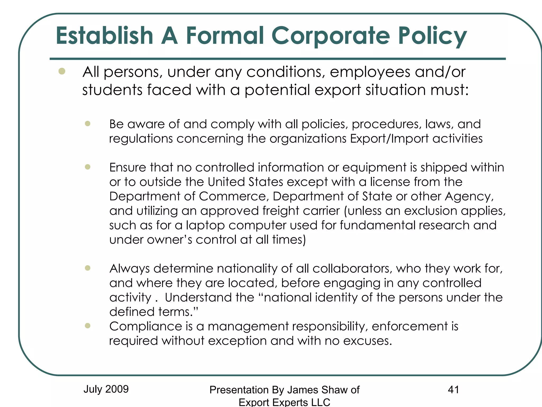 July 2009 All persons, under any conditions, employees and/or  students faced with a potential export situation must: Be aware of and comply with all policies, procedures, laws, and regulations concerning the organizations Export/Import activities Ensure that no controlled information or equipment is shipped within or to outside the United States except with a license from the Department of Commerce, Department of State or other Agency, and utilizing an approved freight carrier (unless an exclusion applies, such as for a laptop computer used for fundamental research and under owner’s control at all times) Always determine nationality of all collaborators, who they work for, and where they are located, before engaging in any controlled activity .  Understand the “national identity of the persons under the defined terms.” Compliance is a management responsibility, enforcement is required without exception and with no excuses. Establish A Formal Corporate Policy Presentation By James Shaw of Export Experts LLC 