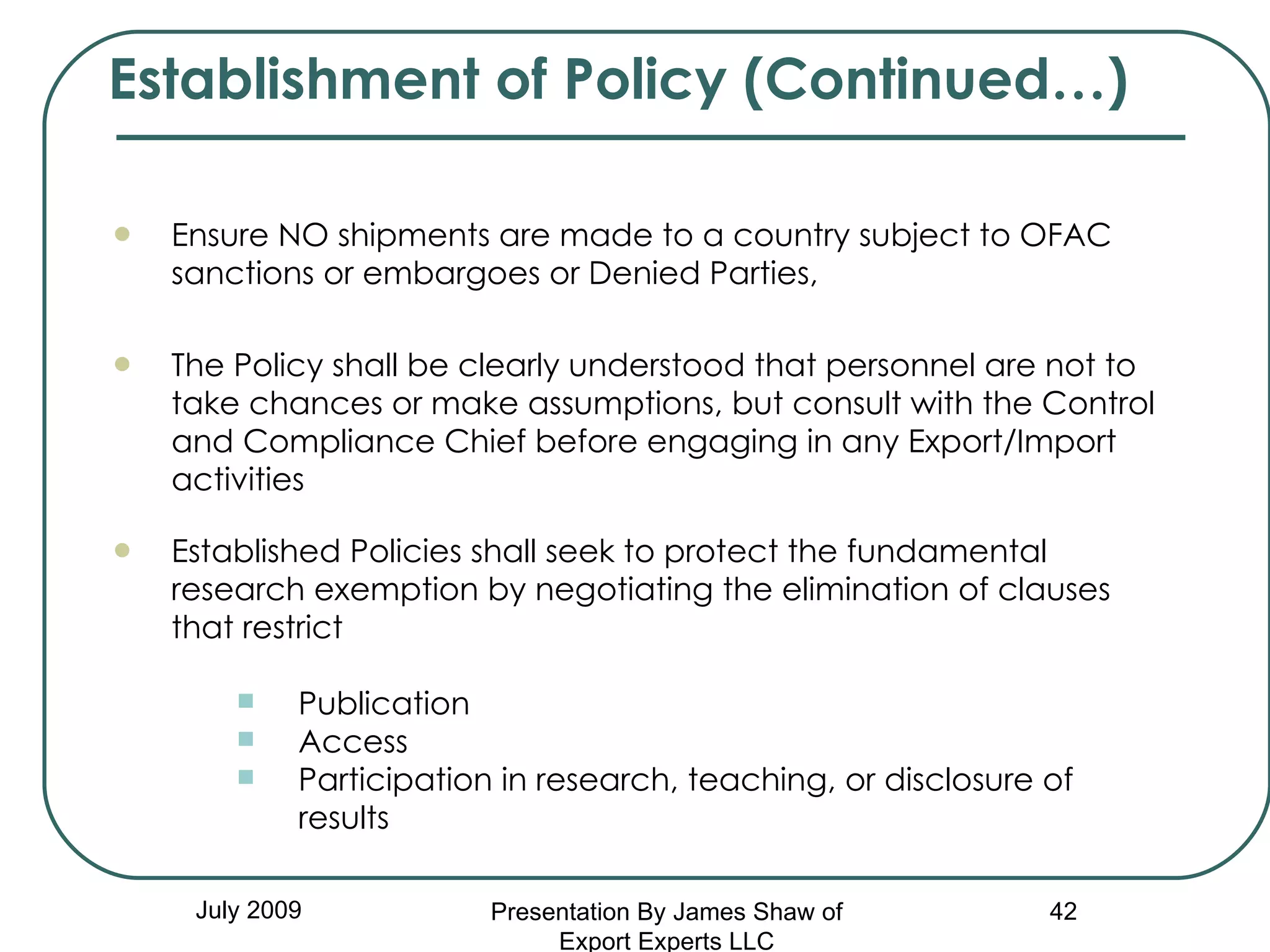 July 2009 Ensure NO shipments are made to a country subject to OFAC sanctions or embargoes or Denied Parties, The Policy shall be clearly understood that personnel are not to  take chances or make assumptions, but consult with the Control and Compliance Chief before engaging in any Export/Import activities   Established Policies shall seek to protect the fundamental research exemption by negotiating the elimination of clauses that restrict Publication Access Participation in research, teaching, or disclosure of results Establishment of Policy (Continued…) Presentation By James Shaw of Export Experts LLC 