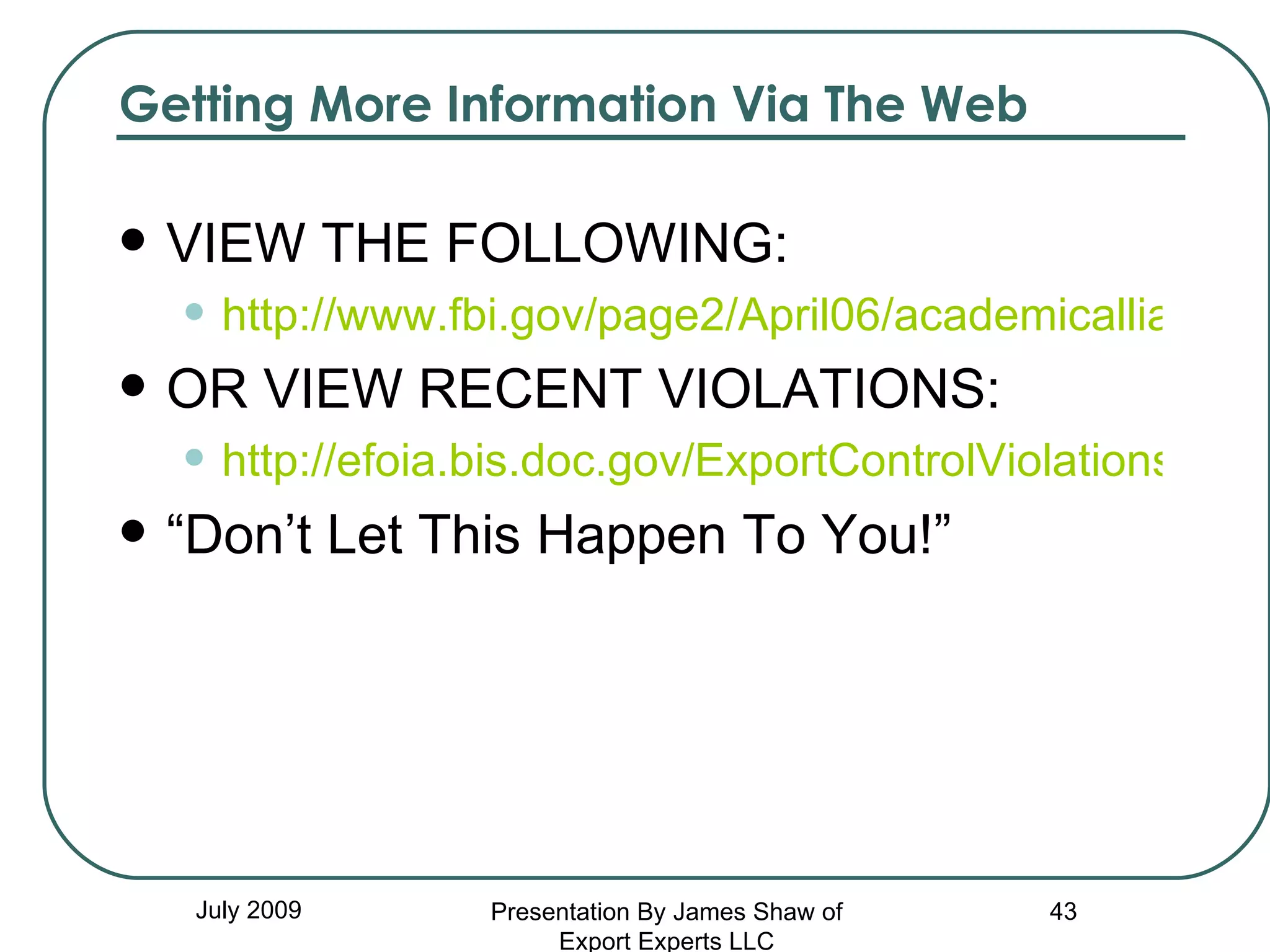 Getting More Information Via The Web VIEW THE FOLLOWING: http://www.fbi.gov/page2/April06/academicalliance040506.htm OR VIEW RECENT VIOLATIONS: http://efoia.bis.doc.gov/ExportControlViolations/TOCExportViolations.htm “ Don’t Let This Happen To You!” July 2009 Presentation By James Shaw of Export Experts LLC 