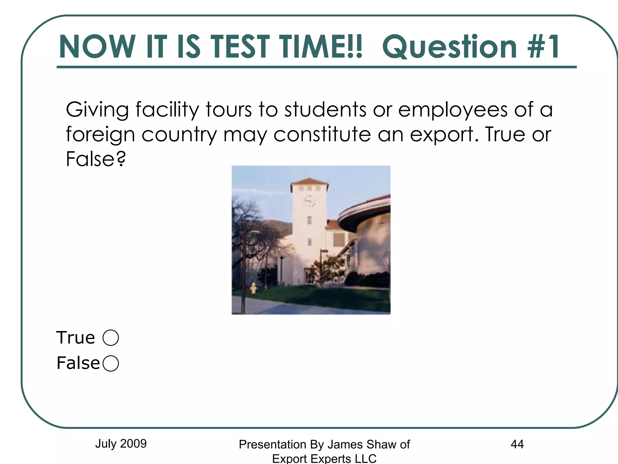 NOW IT IS TEST TIME!!  Question #1 Giving facility tours to students or employees of a foreign country may constitute an export. True or False?   July 2009 Presentation By James Shaw of Export Experts LLC True  False  