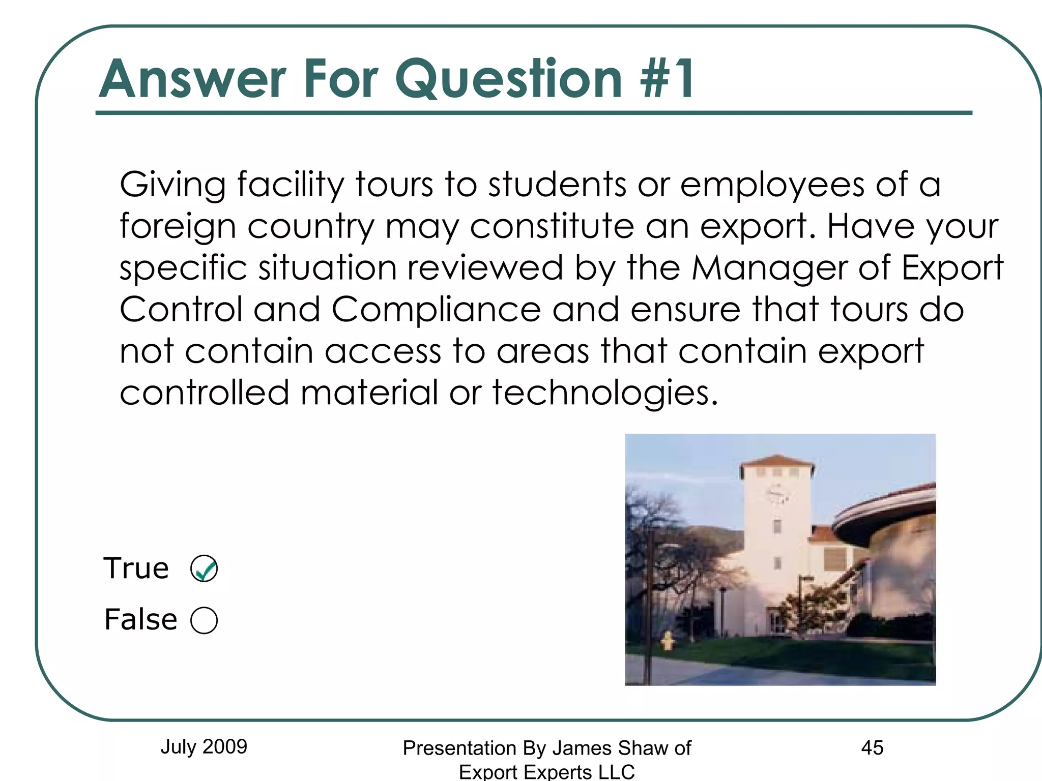 Answer For Question #1 Giving facility tours to students or employees of a foreign country may constitute an export. Have your specific situation reviewed by the Manager of Export Control and Compliance and ensure that tours do not contain access to areas that contain export controlled material or technologies. July 2009 Presentation By James Shaw of Export Experts LLC True  False  
