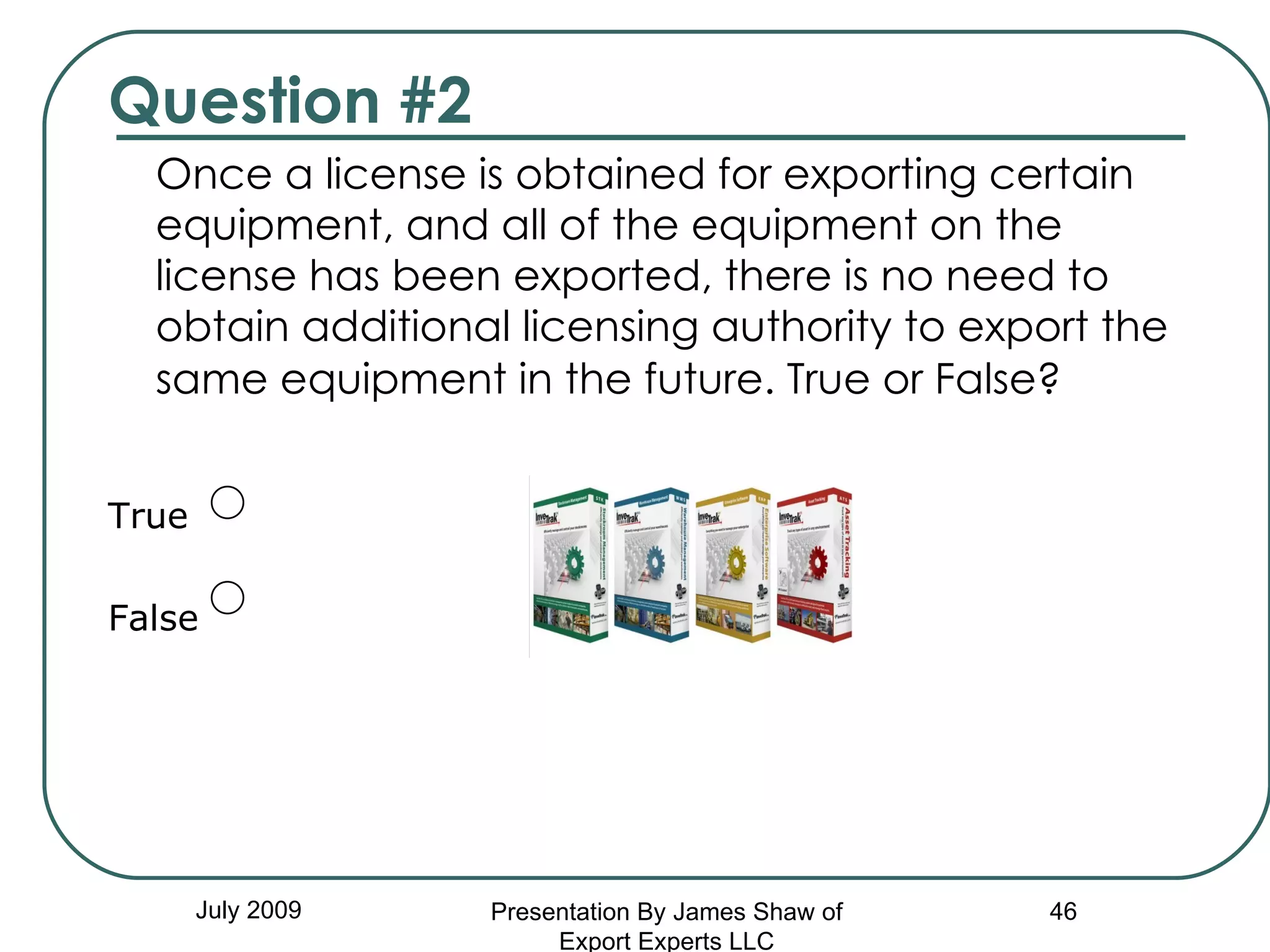 Question #2 Once a license is obtained for exporting certain equipment, and all of the equipment on the license has been exported, there is no need to obtain additional licensing authority to export the same equipment in the future. True or False?   True False July 2009 Presentation By James Shaw of Export Experts LLC 