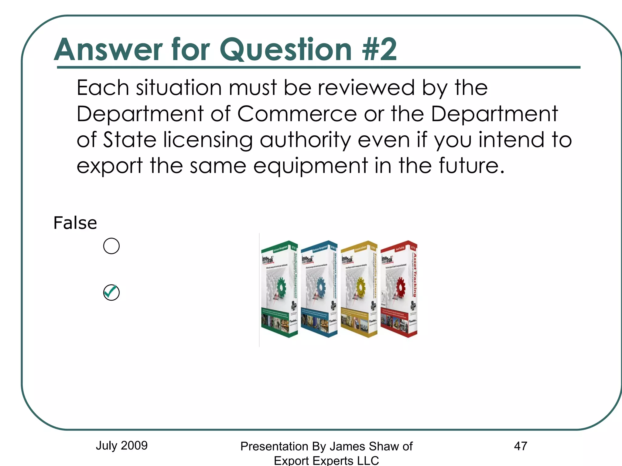 Answer for Question #2 Each situation must be reviewed by the Department of Commerce or the Department of State licensing authority even if you intend to export the same equipment in the future.  False July 2009 Presentation By James Shaw of Export Experts LLC 