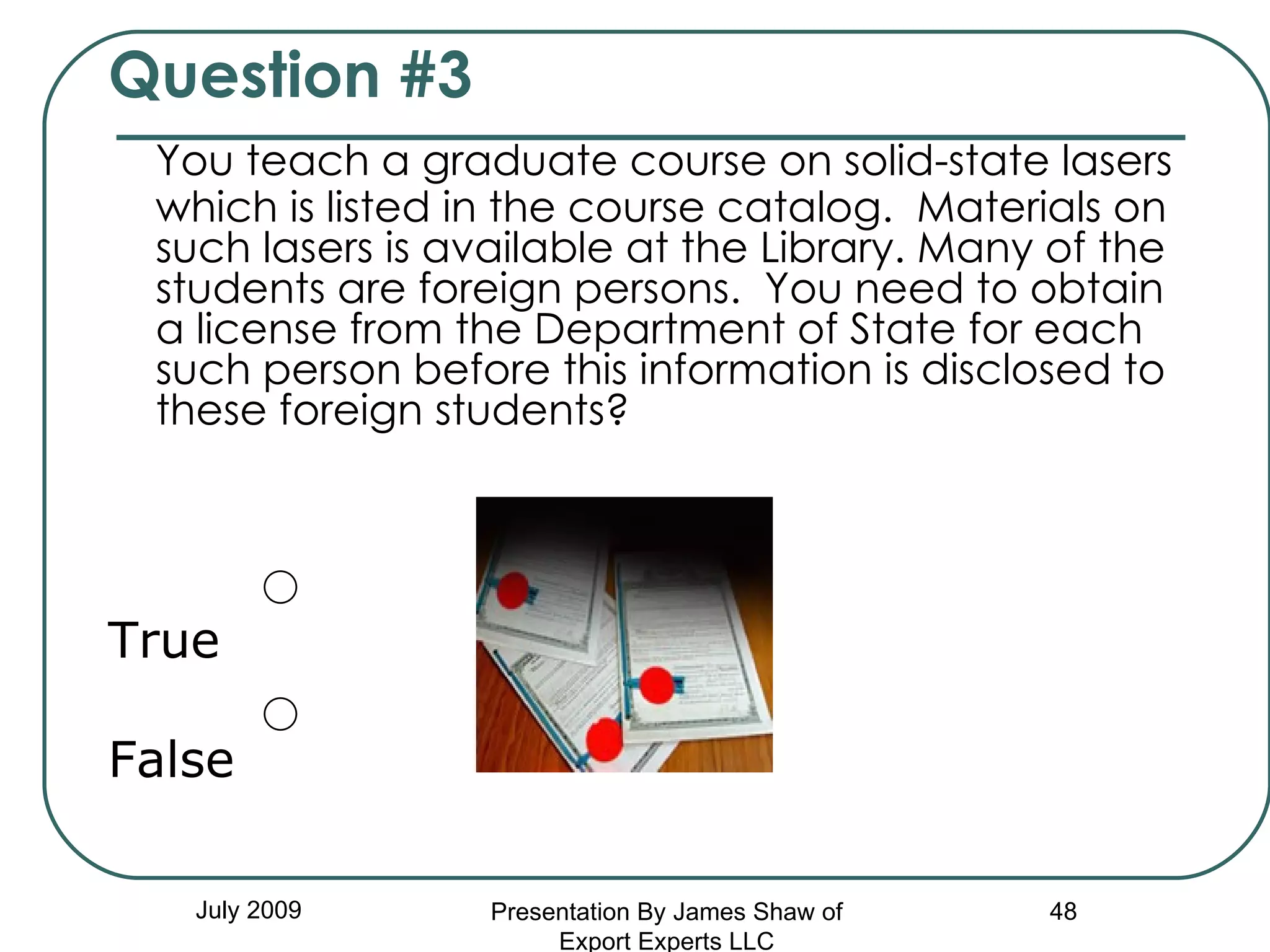 Question #3 You teach a graduate course on solid-state lasers which is listed in the course catalog.  Materials on such lasers is available at the Library. Many of the students are foreign persons.  You need to obtain a license from the Department of State for each such person before this information is disclosed to these foreign students? True False July 2009 Presentation By James Shaw of Export Experts LLC 