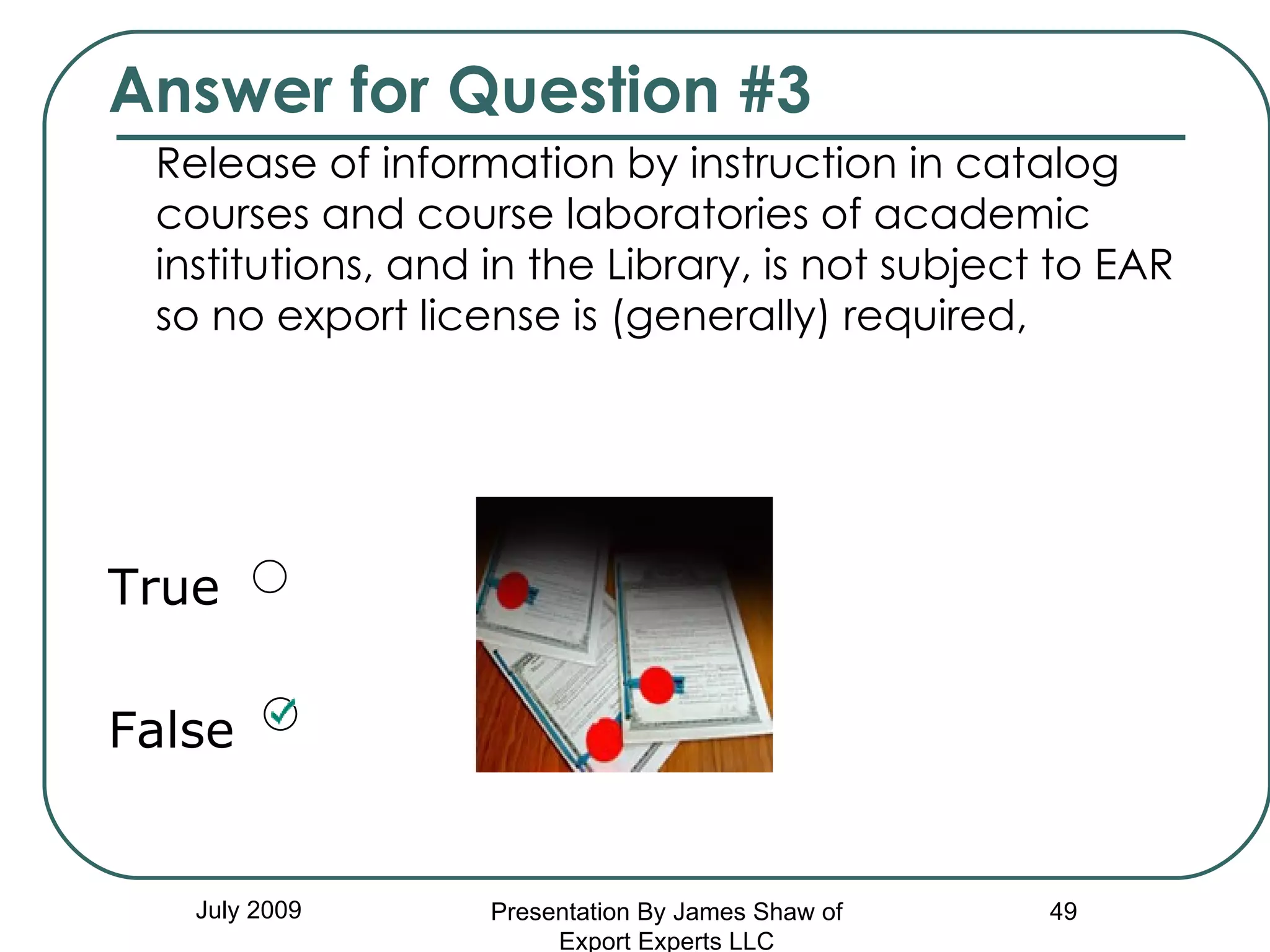 Answer for Question #3 Release of information by instruction in catalog courses and course laboratories of academic institutions, and in the Library, is not subject to EAR so no export license is (generally) required, True False July 2009 Presentation By James Shaw of Export Experts LLC 