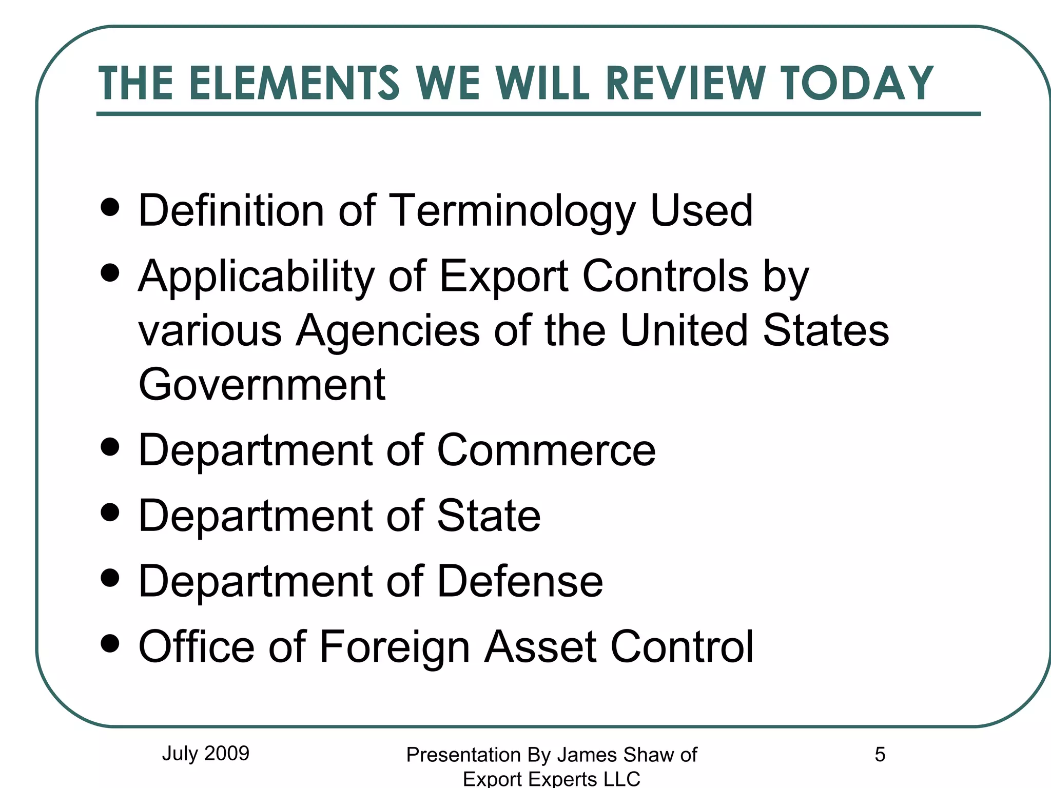 THE ELEMENTS WE WILL REVIEW TODAY Definition of Terminology Used Applicability of Export Controls by various Agencies of the United States Government Department of Commerce Department of State Department of Defense Office of Foreign Asset Control July 2009 Presentation By James Shaw of Export Experts LLC 