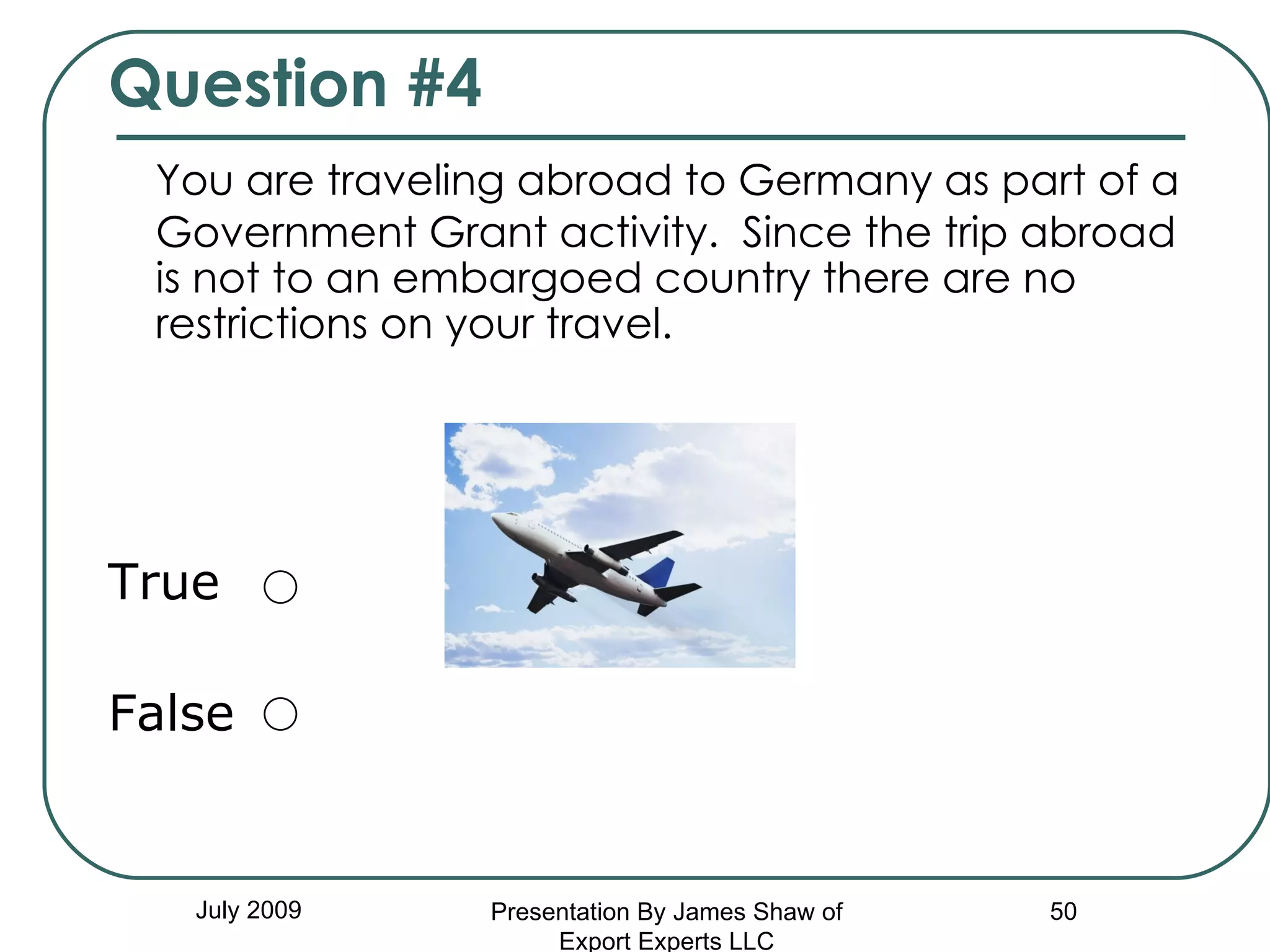 Question #4 You are traveling abroad to Germany as part of a Government Grant activity.  Since the trip abroad is not to an embargoed country there are no restrictions on your travel. True False July 2009 Presentation By James Shaw of Export Experts LLC 
