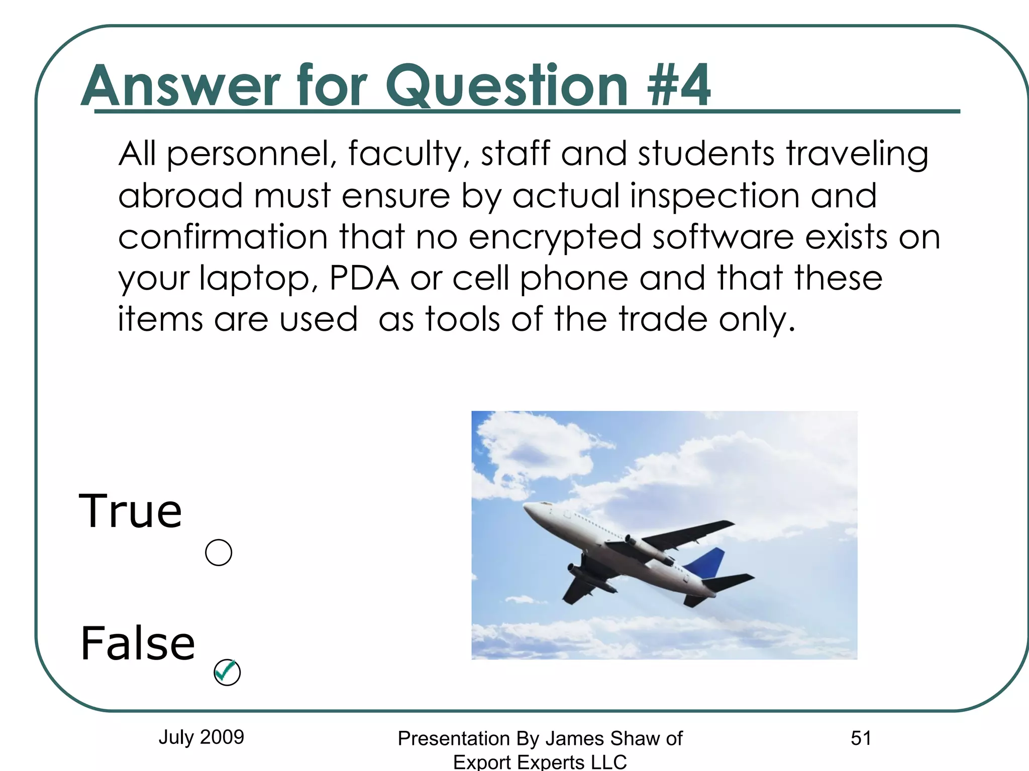 Answer for Question #4 All personnel, faculty, staff and students traveling abroad must ensure by actual inspection and confirmation that no encrypted software exists on your laptop, PDA or cell phone and that these items are used  as tools of the trade only. True False July 2009 Presentation By James Shaw of Export Experts LLC 
