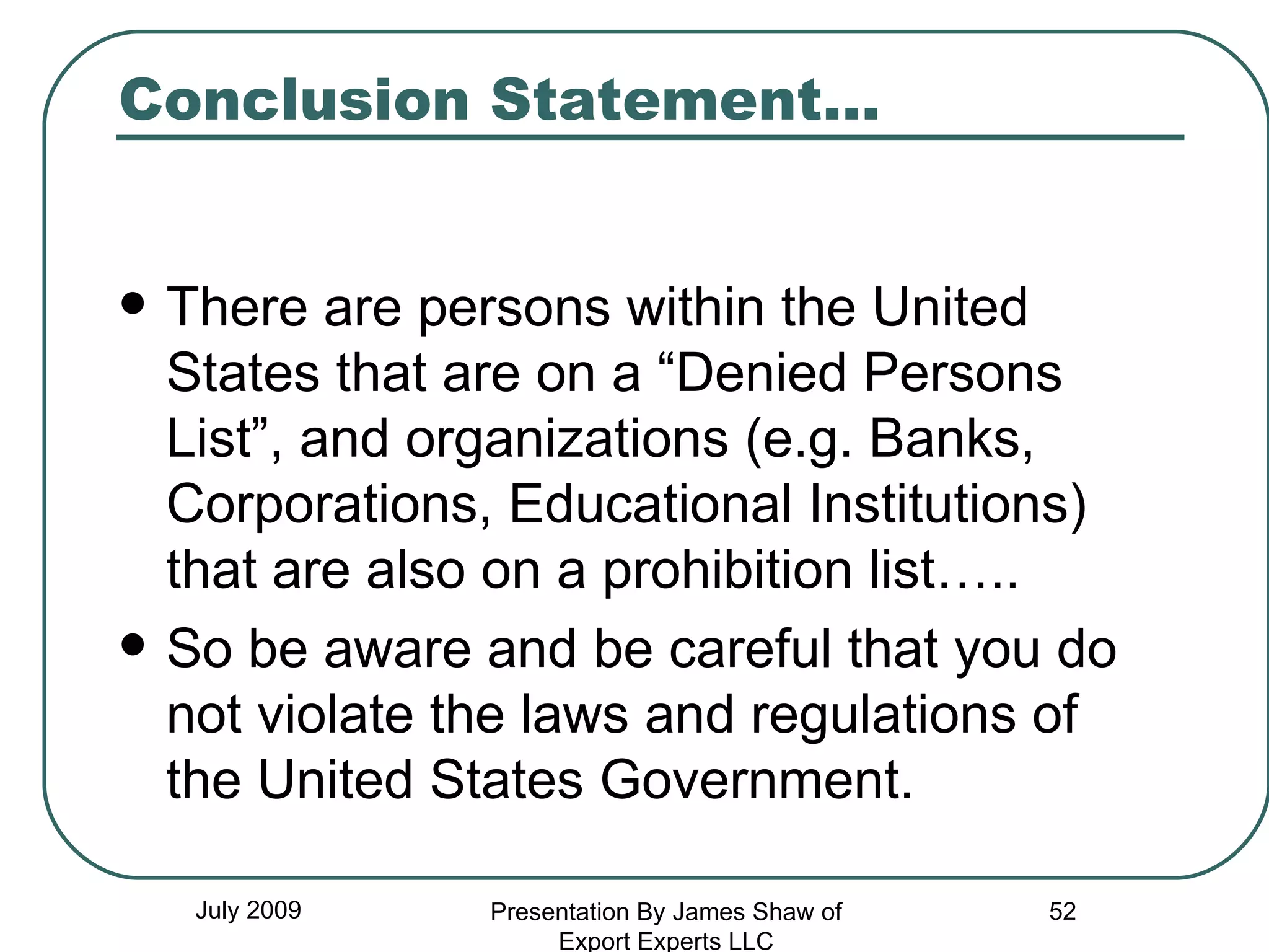 Conclusion Statement… There are persons within the United States that are on a “Denied Persons List”, and organizations (e.g. Banks, Corporations, Educational Institutions) that are also on a prohibition list….. So be aware and be careful that you do not violate the laws and regulations of the United States Government. July 2009 Presentation By James Shaw of Export Experts LLC 