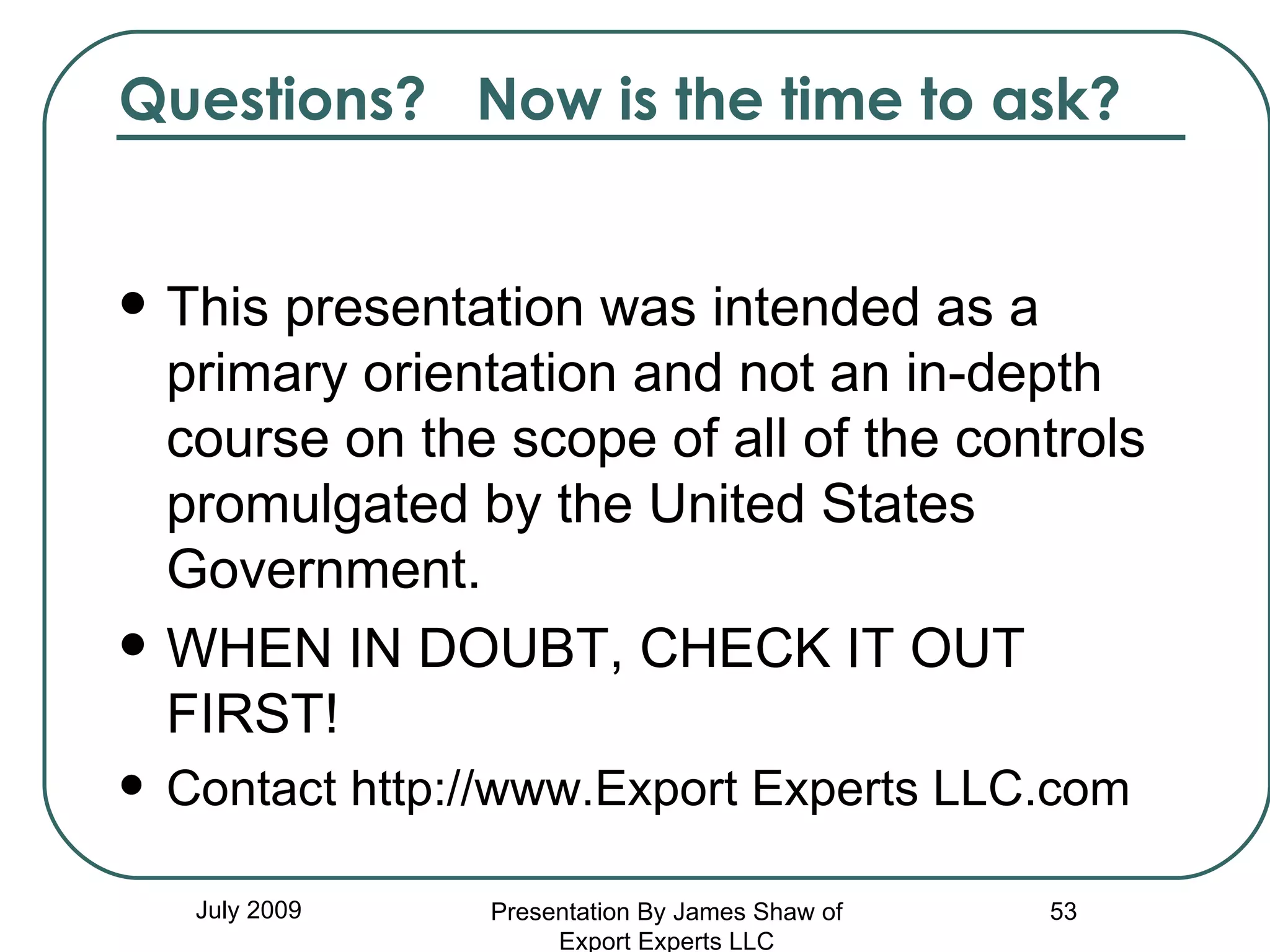 Questions?  Now is the time to ask? This presentation was intended as a primary orientation and not an in-depth course on the scope of all of the controls promulgated by the United States Government. WHEN IN DOUBT, CHECK IT OUT FIRST! Contact http://www.Export Experts LLC.com July 2009 Presentation By James Shaw of Export Experts LLC 