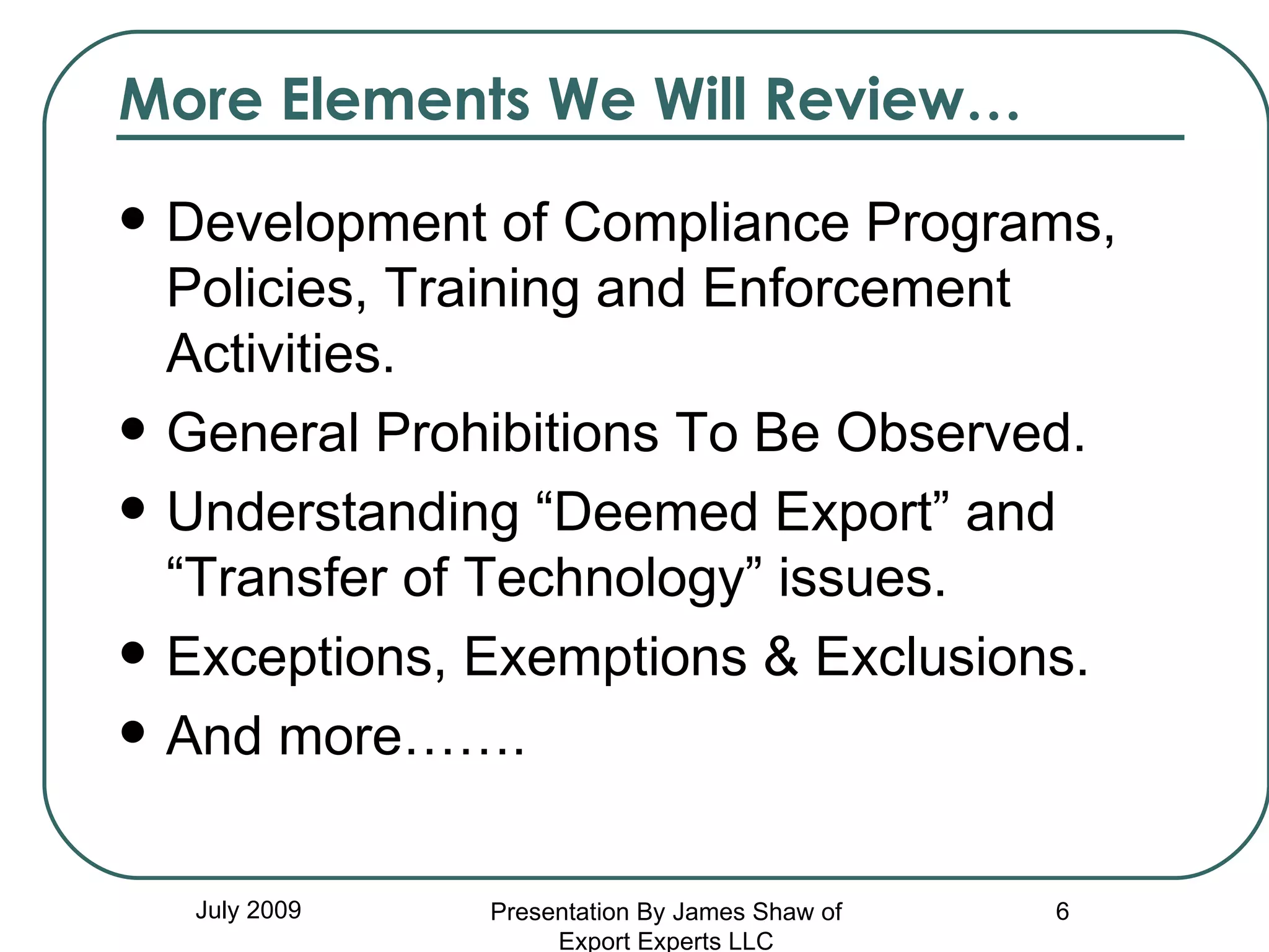 More Elements We Will Review… Development of Compliance Programs, Policies, Training and Enforcement Activities. General Prohibitions To Be Observed. Understanding “Deemed Export” and “Transfer of Technology” issues. Exceptions, Exemptions & Exclusions. And more……. July 2009 Presentation By James Shaw of Export Experts LLC 