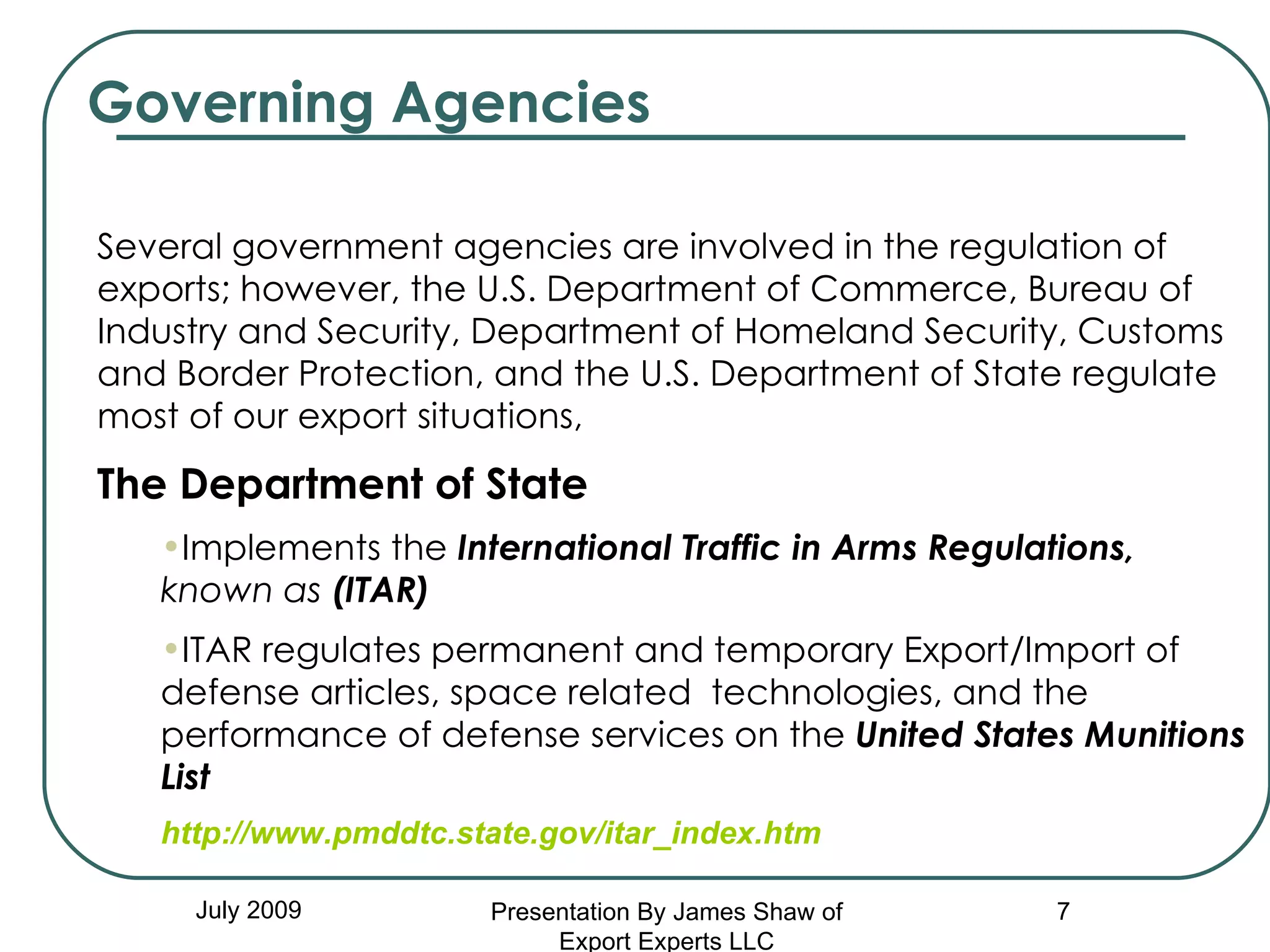 Governing Agencies July 2009 Several government agencies are involved in the regulation of exports; however, the U.S. Department of Commerce, Bureau of Industry and Security, Department of Homeland Security, Customs and Border Protection, and the U.S. Department of State regulate most of our export situations,   The Department of State   Implements the   International Traffic in Arms Regulations,  known as  (ITAR) ITAR regulates permanent and temporary Export/Import of defense articles, space related  technologies, and the performance of defense services on the  United States Munitions List http://www.pmddtc.state.gov/itar_index.htm Presentation By James Shaw of Export Experts LLC 
