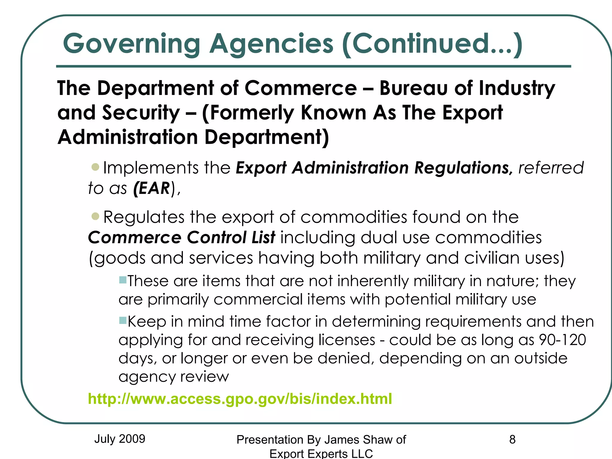 Governing Agencies (Continued...) July 2009 The Department of Commerce – Bureau of Industry and Security – (Formerly Known As The Export Administration Department) Implements the  Export Administration Regulations,  referred to as  (EAR ),  Regulates the export of commodities found on the  Commerce Control List  including dual use commodities   (goods and services having both military and civilian uses) These are items that are not inherently military in nature; they are primarily commercial items with potential military use Keep in mind time factor in determining requirements and then applying for and receiving licenses - could be as long as 90-120 days, or longer or even be denied, depending on an outside agency review http://www.access.gpo.gov/bis/index.html Presentation By James Shaw of Export Experts LLC 