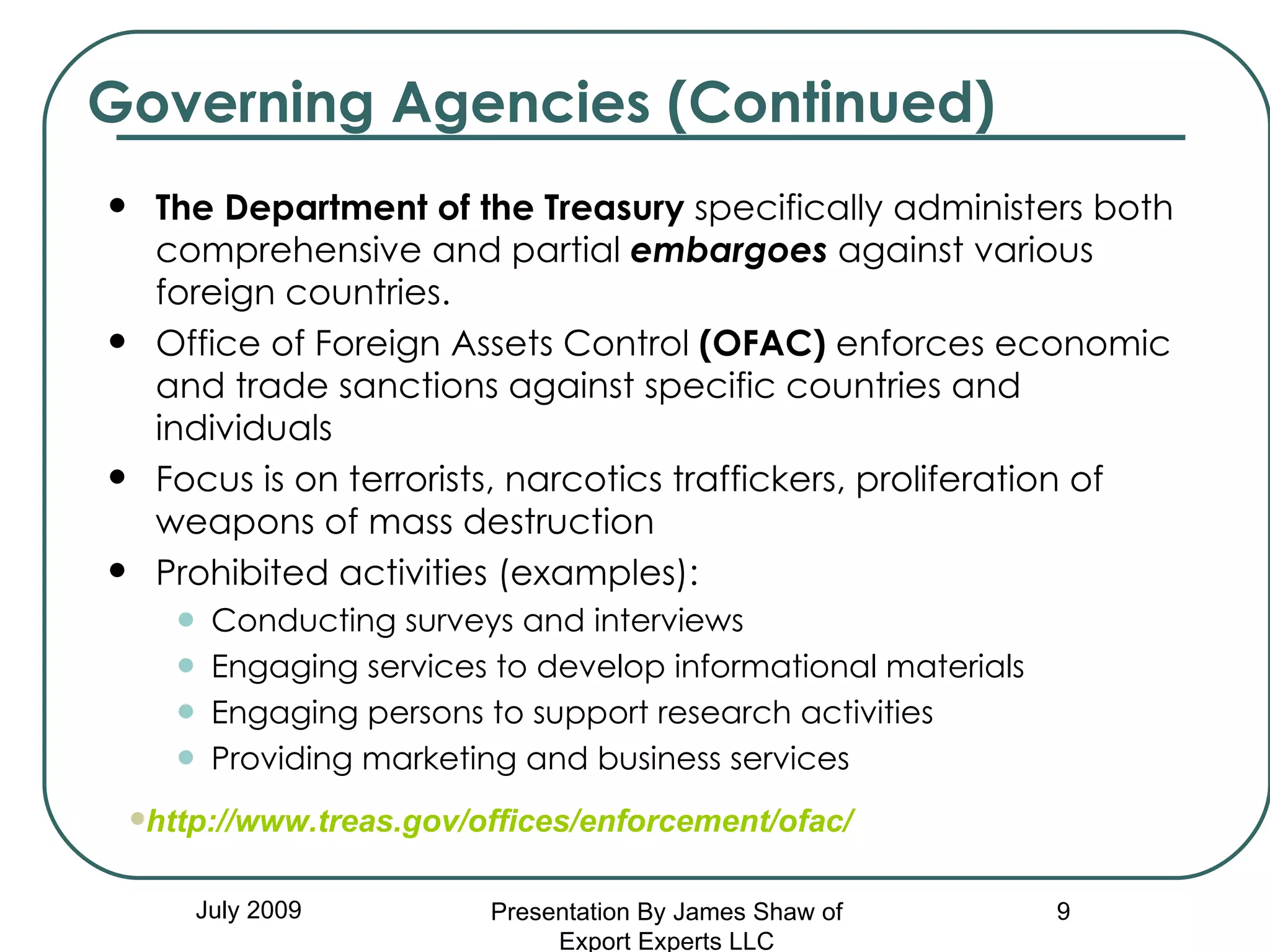 The Department of the Treasury  specifically administers both comprehensive and partial  embargoes  against various foreign countries.  Office of Foreign Assets Control  (OFAC)  enforces economic and trade sanctions against specific countries and individuals  Focus is on terrorists, narcotics traffickers, proliferation of weapons of mass destruction Prohibited activities (examples):  Conducting surveys and interviews Engaging services to develop informational materials  Engaging persons to support research activities Providing marketing and business services Governing Agencies (Continued) July 2009 http://www.treas.gov/offices/enforcement/ofac/ Presentation By James Shaw of Export Experts LLC 