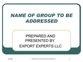 NAME OF GROUP TO BE ADDRESSED PREPARED AND PRESENTED BY  EXPORT EXPERTS LLC July 2009 Presentation By James Shaw of Export Experts LLC 