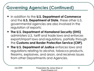 In addition to the  U.S. Department of Commerce  and the  U.S. Department of State , these other U.S. governmental agencies are also involved in the regulation of exports: The U.S. Department of Homeland Security (DHS)  administers U.S. tariff and trade laws and enforces export/import laws and regulations, partially through the  Customs and Border Protection Service (CBP) .  The U.S. Department of Justice  enforces laws and regulations relating to alcohol, tobacco products, firearms, explosives, and arson, and receives issues from other Departments and Agencies. Governing Agencies (Continued) July 2009 Presentation By James Shaw of Export Experts LLC 