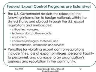 Federal Export Control Programs are Extensive! The U.S. Government restricts the release of the following information to foreign nationals within the United States and abroad through the U.S. export regulations and embargoes:  critical technologies,  technical data/software code,  equipment,  chemicals/biological materials, and  other materials, information and services Penalties for violating export control regulations include fines, loss of export privileges, personal liability to personnel, and damage to an organization’s business and reputation in the community. July 2009 Presentation By James Shaw of Export Experts LLC 