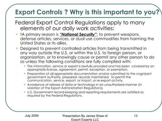 Federal Export Control Regulations apply to many elements of our daily work activities: T A primary reason is  “National Security” ; to prevent weapons, defense articles, services, or dual use commodities from harming the United States or its allies.  Designed to prevent controlled articles from being transmitted in any way outside the U.S. or within the U.S. to foreign person, or organization, or to knowingly cause or permit any other person to do so unless the following conditions are fully complied with:  The information, service or export is lawfully provided and has been  covered by an appropriate license, agreement, permit, exception, or exemption.  Preparation of all appropriate documentation and/or submitted to the cognizant government authority, prepared, records maintained,  to permit the communication, service, export, or import, or re-export activity.  Avoidance of release of data or technology in an unauthorized manner (in violation of the Export Administration Regulations). U.S. Government record-keeping and reporting requirements are satisfied as required by the Federal Regulations. July 2009 Export Controls ? Why is this important to you? Presentation By James Shaw of Export Experts LLC 