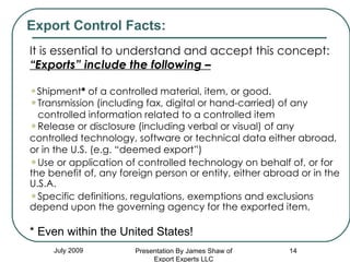 July 2009 It is essential to understand and accept this concept: “ Exports” include the following – Shipment *  of a controlled material, item, or good.  Transmission (including fax, digital or hand-carried) of any  controlled information related to a controlled item Release or disclosure (including verbal or visual) of any controlled technology, software or technical data either abroad, or in the U.S. (e.g. “deemed export”) Use or application of controlled technology on behalf of, or for the benefit of, any foreign person or entity, either abroad or in the U.S.A. Specific definitions, regulations, exemptions and exclusions depend upon the governing agency for the exported item. * Even within the United States! Export Control Facts: Presentation By James Shaw of Export Experts LLC 