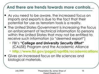 And there are trends towards more controls… As you need to be aware, the increased focus on imports and exports is due to the fact that their  potential for use as terrorism tools is a reality. The United States Government is increasing the focus on enforcement of technical information to persons within the United States that may not be entitled to receive such information (a “deemed export”) FBI’s  “College and University Security Effort“  (CAUSE) Program and the Academic Alliance http://www.fbi.gov/page2/april06/academicalliance040506.htm Gives an increased focus on life sciences and biological materials. July 2009 Presentation By James Shaw of Export Experts LLC 