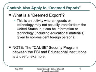 Controls Also Apply to “Deemed Exports” What is a “Deemed Export”?  This is an activity wherein goods or technology may not actually transfer from the United States, but can be information or technology (including educational materials) given to non-resident foreign persons… NOTE: The “CAUSE” Security Program between the FBI and Educational Institutions is a useful example. July 2009 Presentation By James Shaw of Export Experts LLC 