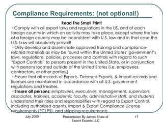 July 2009 Read The Small Print! Comply with all export laws and regulations in the US, and of each foreign country in which an activity may take place, except where the law of a foreign country may be inconsistent with U.S. law and in that case the U.S. Law will absolutely prevail! Only develop and disseminate approved training and compliance-related materials as may be found within the United States’ government’s laws, regulations, policies, processes and controls with regard to such “Export Controls” to persons present in the United State, or in conjunction with persons located outside of the United States (i.e. employees, contractors, or other parties.)  Ensure that all records of Exports, Deemed Exports, & Import records and licenses are maintained in accordance with all U.S. government regulations and treaties. Ensure all persons;   employees, executives, management, supervisors, associates, trainees, academic faculty, administrative staff, and students  understand their roles and responsibilities with regard to Export Control, including authorized agents, Import & Export Compliance License requirements (ECLPS), and shipping requirements Compliance Requirements: (not optional!) Presentation By James Shaw of Export Experts LLC 