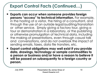 Exports can occur when someone provides foreign persons “access” to technical information.  For example, in the hosting of a visitor, the hiring of a consultant, and through the use of an outside legal/auditing/translation or  other service.  Simply giving a factory tour, giving a tour or demonstration in a laboratory, or the publishing or otherwise promulgation of technical data, including the making of presentations, even through casual talk and  conversations, and do not overlook the impact of sending emails, faxes, data file transfers, etc.  Export control obligations may well exist if you provide data, drawings, technology or sample commodities to a person or business and/or have a reason to believe it will be passed on subsequently to a foreign country or person.   Export Control Facts (Continued…) July 2009 Presentation By James Shaw of Export Experts LLC 