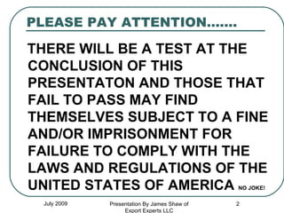PLEASE PAY ATTENTION……. THERE WILL BE A TEST AT THE CONCLUSION OF THIS PRESENTATON AND THOSE THAT FAIL TO PASS MAY FIND THEMSELVES SUBJECT TO A FINE AND/OR IMPRISONMENT FOR FAILURE TO COMPLY WITH THE LAWS AND REGULATIONS OF THE UNITED STATES OF AMERICA  NO JOKE! July 2009 Presentation By James Shaw of Export Experts LLC 