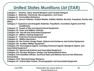 United States Munitions List (ITAR) July 2009 Category I    Firearms, Close Assault Weapons and Combat Shotguns Category II   Materials, Chemicals, Microorganisms, and Toxins  Category III   Ammunition/Ordnance Category IV  Launch Vehicles, Guided Missiles, Ballistic Missiles, Rockets, Torpedoes, Bombs and Mines Category V  Explosives and Energetic Materials, Propellants, Incendiary Agents and Their  Constituents Category VI  Vessels of War and Special Naval Equipment. Category VII  Tanks and Military Vehicles Category VIII  Aircraft and Associated Equipment Category IX   Military Training Equipment Category X   Protective Personnel Equipment Category XI   Military Electronics Category XII  Fire Control, Range Finder, Optical and Guidance and Control Equipment Category XIII  Auxiliary Military Equipment Category XIV Toxicological Agents, Including Chemical Agents, Biological Agents, and Associated Equipment Category XV  Spacecraft Systems and Associated Equipment Category XVI  Nuclear Weapons, Design and Testing Related Items Category XVII Classified Articles, Technical Data and Defense Services Not Otherwise  Enumerated Category XVIII  Directed Energy Weapons Category XX  Submersible Vessels, Oceanographic and Associated Equipment Presentation By James Shaw of Export Experts LLC 