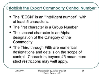 Establish the Export Commodity Control Number: The “ECCN” is an “intelligent number”, with at least 5 characters. The first character is a Group Number The second character is an Alpha designation of the Category of the Commodity The Third through Fifth are numerical designations and details on the scope of control.  Characters beyond #5 mean more strict restrictions may well apply. July 2009 Presentation By James Shaw of Export Experts LLC 