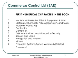 Commerce Control List (EAR) FIRST NUMERICAL CHARACTER IN THE ECCN 0         Nuclear Materials, Facilities & Equipment & Misc. 1         Materials, Chemicals, “Microorganisms”, and Toxins 2         Materials Processing 3         Electronics 4         Computers 5        Telecommunication & Information Security 6         Sensors and Lasers 7         Navigation and Avionics 8         Marine 9   Propulsion Systems, Space Vehicles & Related    Equipment   July 2009 Presentation By James Shaw of Export Experts LLC 