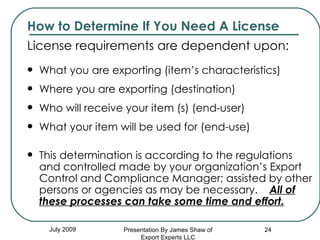 How to Determine If You Need A License License requirements are dependent upon:  What you are exporting (item’s characteristics) Where you are exporting (destination) Who will receive your item (s) (end-user) What your item will be used for (end-use) This determination is according to the regulations and controlled made by your organization’s Export Control and Compliance Manager; assisted by other persons or agencies as may be necessary.  All of these processes can take some time and effort. July 2009 Presentation By James Shaw of Export Experts LLC 