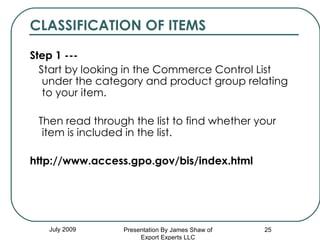 CLASSIFICATION OF ITEMS Step 1 --- Start by looking in the Commerce Control List under the category and product group relating to your item.  Then read through the list to find whether your item is included in the list.   http://www.access.gpo.gov/bis/index.html   July 2009 Presentation By James Shaw of Export Experts LLC 