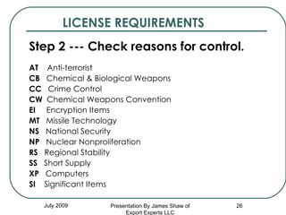 LICENSE REQUIREMENTS Step 2 --- Check reasons for control. AT   Anti-terrorist CB   Chemical & Biological Weapons CC   Crime Control CW   Chemical Weapons Convention EI   Encryption Items MT   Missile Technology NS   National Security NP   Nuclear Nonproliferation RS   Regional Stability SS   Short Supply XP   Computers SI   Significant Items July 2009 Presentation By James Shaw of Export Experts LLC 