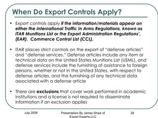 July 2009 Export controls apply  if the information/materials appear on either the   International Traffic in Arms Regulations, known as ITAR Munitions List or the Export Administration Regulations’, (EAR) ,  Commerce Control List (CCL).   ITAR places strict controls on the export of “defense articles” and “defense services.” Defense articles include any item or technical data on the United States Munitions List (USML), and defense services include the furnishing of assistance to foreign persons, whether or not in the United States, with respect to defense articles, and the furnishing of any technical data associated with a defense article There are  exclusions  that cover work performed in academic institutions and a license is not required to disseminate information if an exclusion applies When Do Export Controls Apply? Presentation By James Shaw of Export Experts LLC 