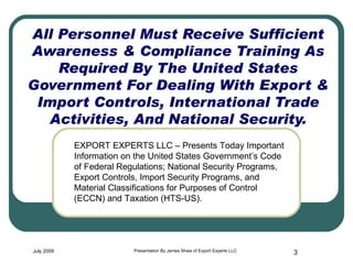 All Personnel Must Receive Sufficient Awareness & Compliance Training As Required By The United States Government For Dealing With Export & Import Controls, International Trade Activities, And National Security. July 2009 Presentation By James Shaw of Export Experts LLC EXPORT EXPERTS LLC – Presents Today Important Information on the United States Government’s Code of Federal Regulations; National Security Programs, Export Controls, Import Security Programs, and Material Classifications for Purposes of Control (ECCN) and Taxation (HTS-US). 