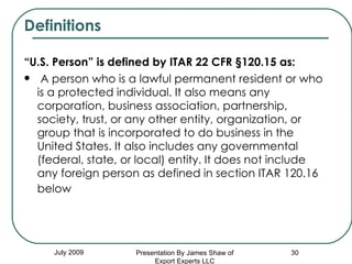Definitions “ U.S. Person” is defined by ITAR 22 CFR §120.15 as:   A person who is a lawful permanent resident or who is a protected individual. It also means any corporation, business association, partnership, society, trust, or any other entity, organization, or group that is incorporated to do business in the United States. It also includes any governmental (federal, state, or local) entity. It does not include any foreign person as defined in section ITAR 120.16 below   July 2009 Presentation By James Shaw of Export Experts LLC 