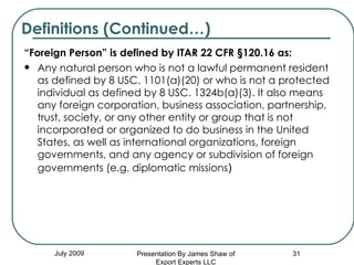 “ Foreign Person” is defined by ITAR 22 CFR §120.16 as:  Any natural person who is not a lawful permanent resident as defined by 8 USC. 1101(a)(20) or who is not a protected individual as defined by 8 USC. 1324b(a)(3). It also means any foreign corporation, business association, partnership, trust, society, or any other entity or group that is not incorporated or organized to do business in the United States, as well as international organizations, foreign governments, and any agency or subdivision of foreign governments (e.g. diplomatic missions ) Definitions (Continued…) July 2009 Presentation By James Shaw of Export Experts LLC 