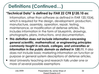 “ Technical Data” is defined by ITAR 22 CFR §120.10 as:  Information, other than software as defined in ITAR 120.10(4), which is required for the design, development, production, manufacture, assembly, operation, repair, testing, maintenance, or modification of defense articles. This includes information in the form of blueprints, drawings, photographs, plans, instructions, and documentation.  This definition does not include information concerning general scientific, mathematical, or engineering principles commonly taught in schools, colleges, and universities or information in the public domain as defined in 120.11.  It also does not include basic marketing information on function or purpose or general system descriptions of defense articles. Most University teaching and research falls under one or more of several possible exemptions Definitions (Continued…) July 2009 Presentation By James Shaw of Export Experts LLC 