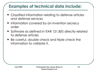 Classified information relating to defense articles and defense services  Information covered by an invention secrecy order  Software as defined in ITAR 121.8(f) directly related to defense articles  Be careful, double check and triple check the information to validate it. July 2009 Examples of technical data include:  Presentation By James Shaw of Export Experts LLC 