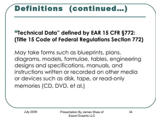   Definitions  (continued…) “ Technical Data” defined by EAR 15 CFR §772:  (Title 15 Code of Federal Regulations Section 772) May take forms such as blueprints, plans, diagrams, models, formulae, tables, engineering designs and specifications, manuals, and instructions written or recorded on other media or devices such as disk, tape, or read-only memories (CD, DVD, et al.)   July 2009 Presentation By James Shaw of Export Experts LLC 