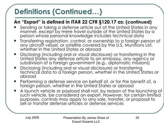 An “Export” is defined in ITAR 22 CFR §120.17 as: ( continued) Sending or taking a defense article out of the United States in any manner, except by mere travel outside of the United States by a person whose personal knowledge includes technical data  Transferring registration, control, or ownership to a foreign person of any aircraft vessel, or satellite covered by the U.S. Munitions List, whether in the United States or abroad  Disclosing (including oral or visual disclosure) or transferring in the United States any defense article to an embassy, any agency or subdivision of a foreign government (e.g., diplomatic missions)  Disclosing (including oral or visual disclosure) or transferring technical data to a foreign person, whether in the United States or abroad  Performing a defense service on behalf of, or for the benefit of, a foreign person, whether in the United States or abroad  A launch vehicle or payload shall not, by reason of the launching of such vehicle, be considered an export. However, for certain limited purposes, controls may apply to any sale, transfer, or proposal to sell or transfer defense articles or defense services  July 2009 Definitions (Continued…) Presentation By James Shaw of Export Experts LLC 