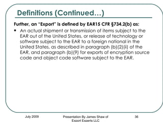 Further, an “Export” is defined by EAR15 CFR §734.2(b) as:  An actual shipment or transmission of items subject to the EAR out of the United States, or release of technology or software subject to the EAR to a foreign national in the United States, as described in paragraph (b)(2)(ii) of the EAR, and paragraph (b)(9) for exports of encryption source code and object code software subject to the EAR.  July 2009 Definitions (Continued…) Presentation By James Shaw of Export Experts LLC 